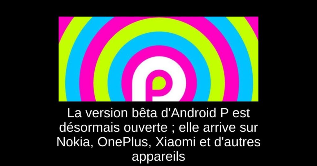 La version bêta d’Android P est désormais ouverte ; elle arrive sur Nokia, OnePlus, Xiaomi et d’autres appareils