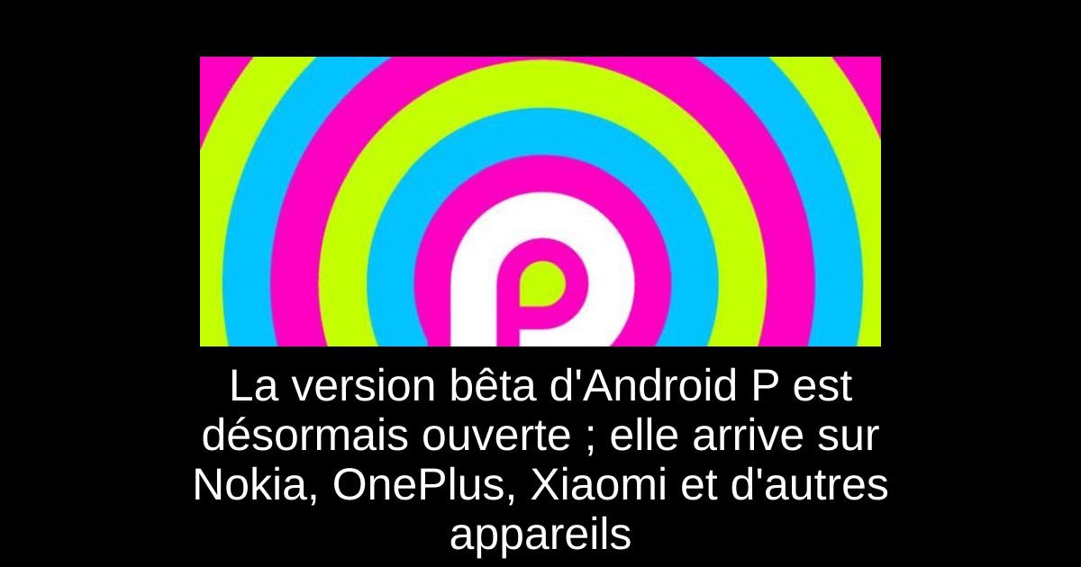 La version bêta d'Android P est désormais ouverte ; elle arrive sur Nokia, OnePlus, Xiaomi et d'autres appareils