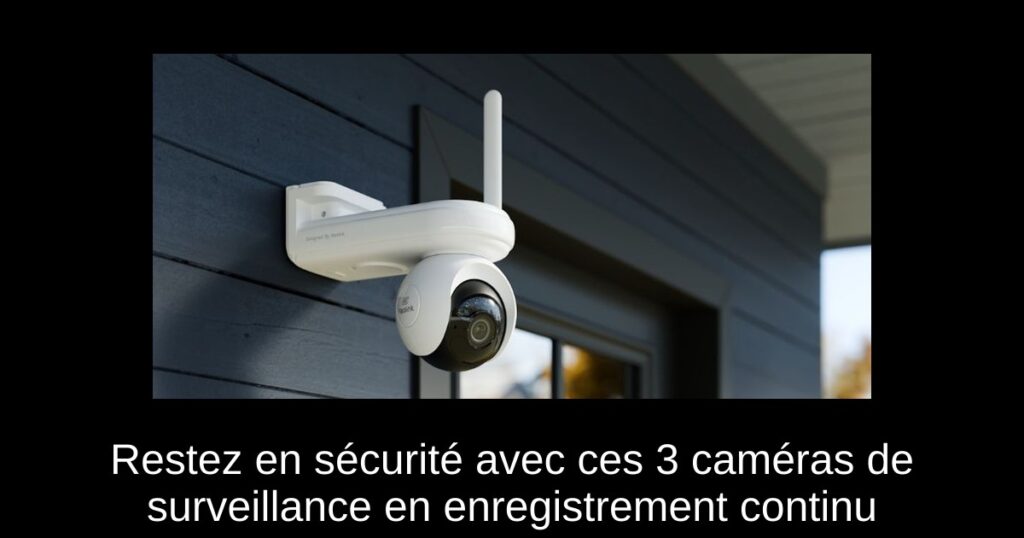 Restez en sécurité avec ces 3 caméras de surveillance en enregistrement continu