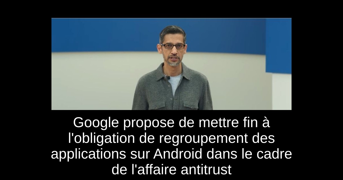 Google propose de mettre fin à l'obligation de regroupement des applications sur Android dans le cadre de l'affaire antitrust
