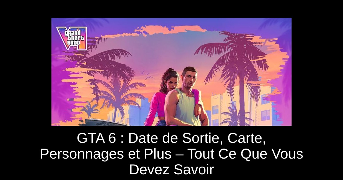 GTA 6 : Date de Sortie, Carte, Personnages et Plus – Tout Ce Que Vous Devez Savoir