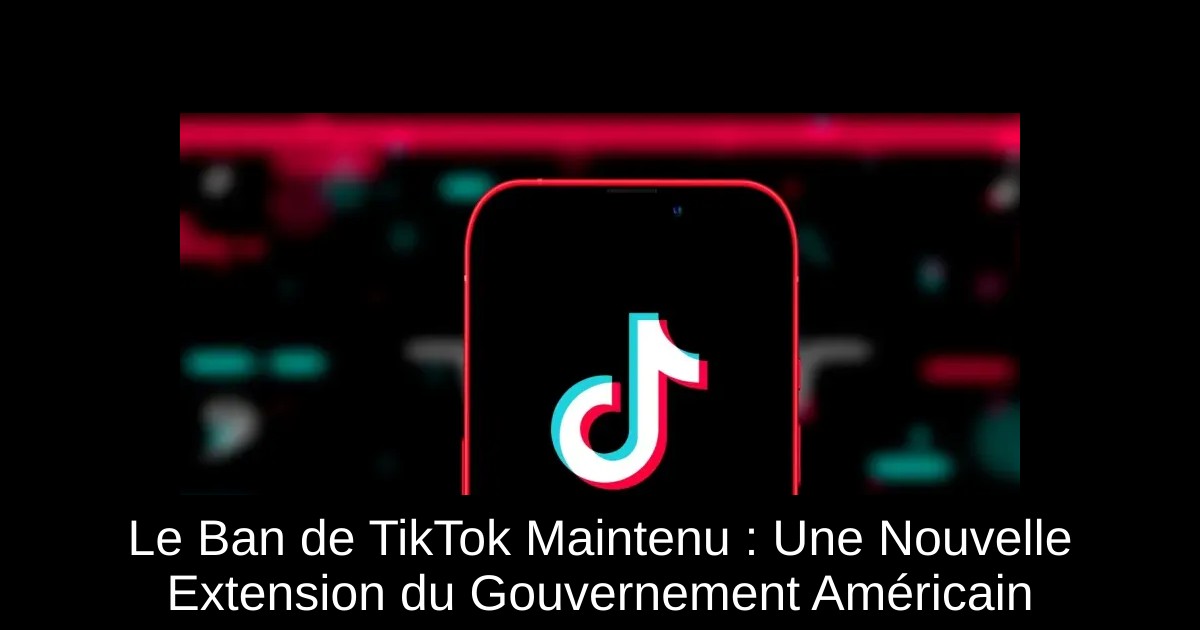 Le Ban de TikTok Maintenu : Une Nouvelle Extension du Gouvernement Américain