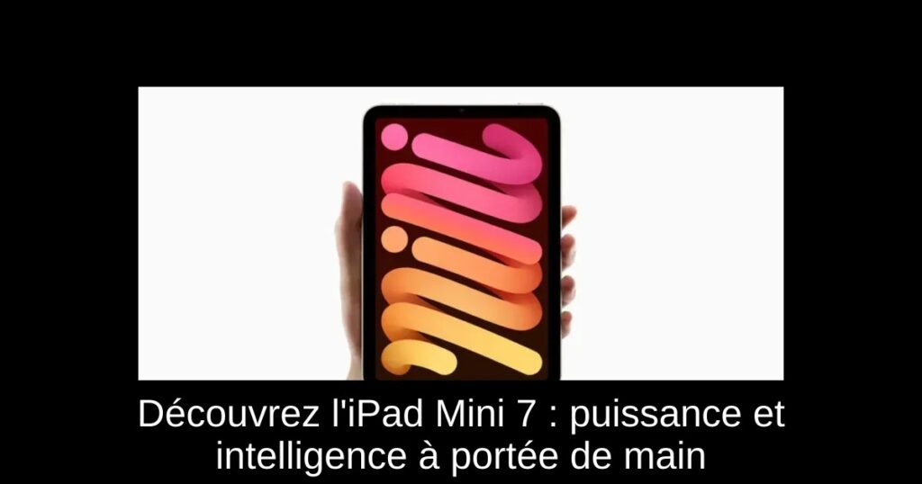 Découvrez l’iPad Mini 7 : puissance et intelligence à portée de main