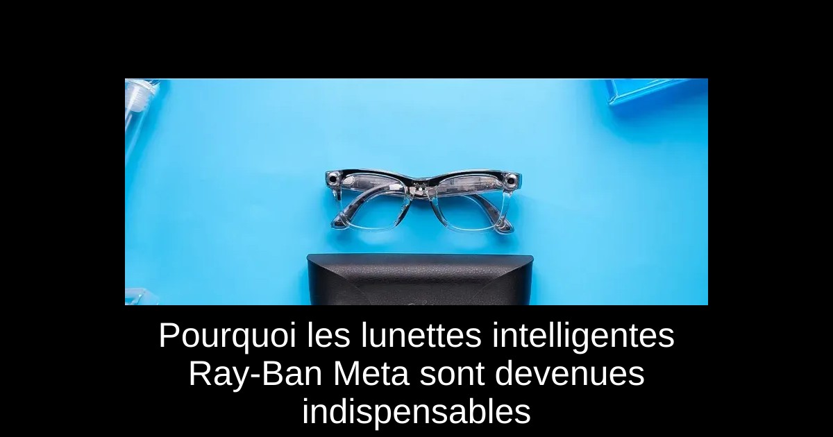 Pourquoi les lunettes intelligentes Ray-Ban Meta sont devenues indispensables