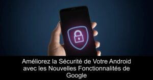 Améliorez la Sécurité de Votre Android avec les Nouvelles Fonctionnalités de Google