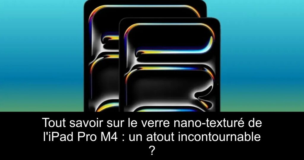 Tout savoir sur le verre nano-texturé de l&rsquo;iPad Pro M4 : un atout incontournable ?