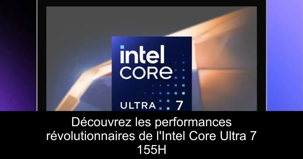 Découvrez les performances révolutionnaires de l&rsquo;Intel Core Ultra 7 155H