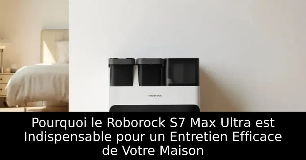 Pourquoi le Roborock S7 Max Ultra est Indispensable pour un Entretien Efficace de Votre Maison
