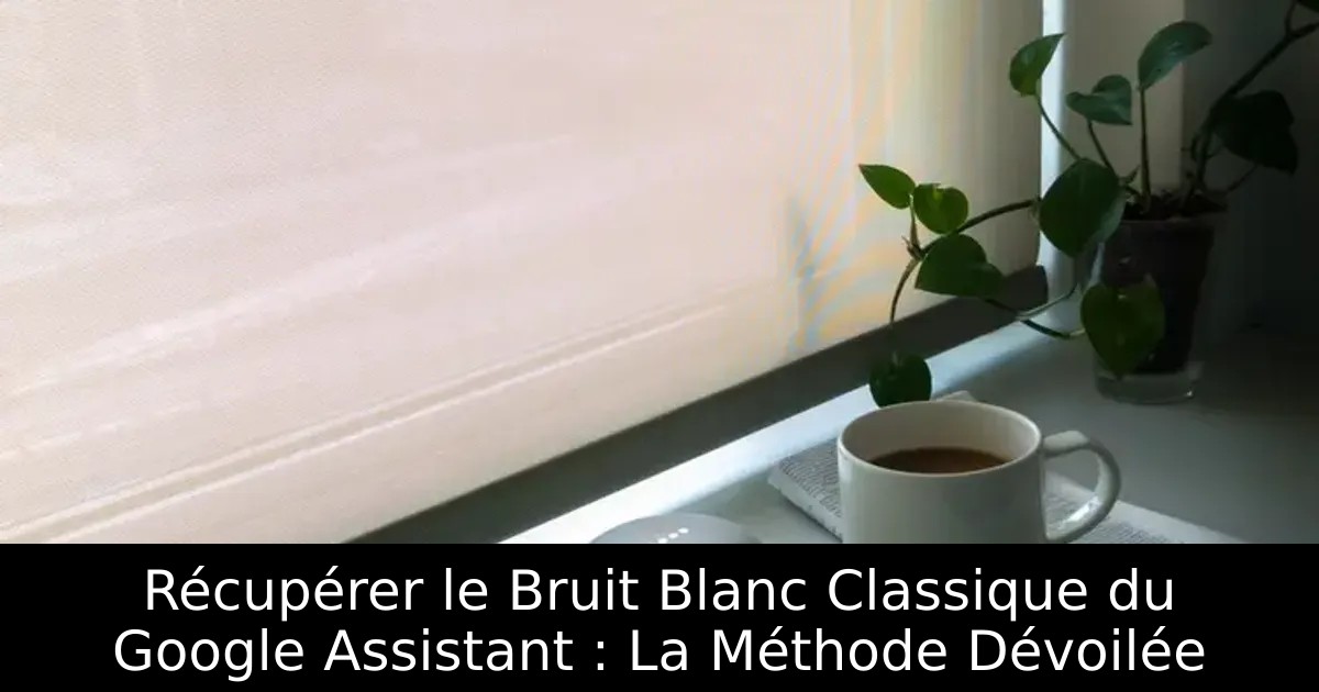 Récupérer le Bruit Blanc Classique du Google Assistant : La Méthode Dévoilée